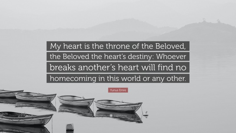 Yunus Emre Quote: “My heart is the throne of the Beloved, the Beloved the heart’s destiny: Whoever breaks another’s heart will find no homecoming in this world or any other.”