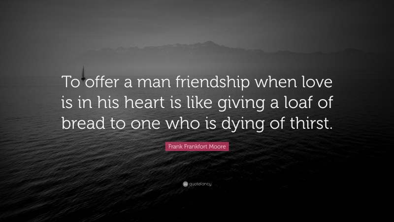 Frank Frankfort Moore Quote: “To offer a man friendship when love is in his heart is like giving a loaf of bread to one who is dying of thirst.”