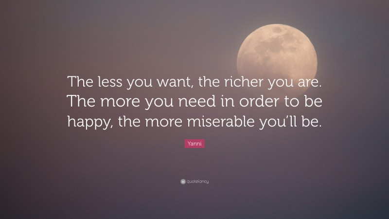 Yanni Quote: “The less you want, the richer you are. The more you need in order to be happy, the more miserable you’ll be.”