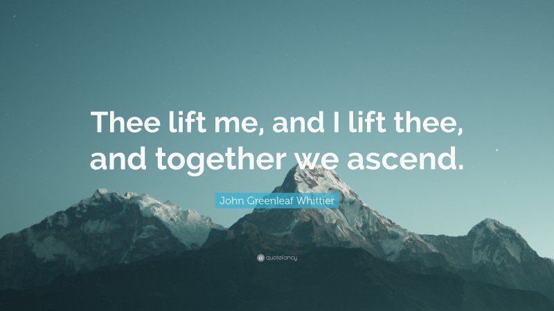 John Greenleaf Whittier Quote: “Thee lift me, and I lift thee, and together we ascend.”
