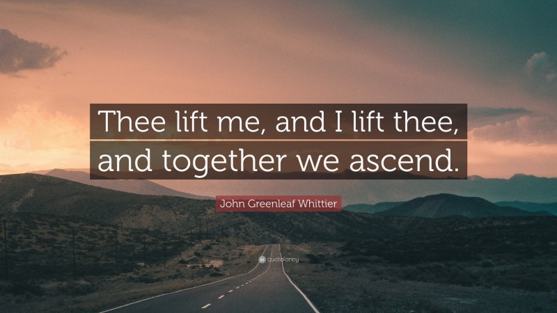 John Greenleaf Whittier Quote: “Thee lift me, and I lift thee, and together we ascend.”