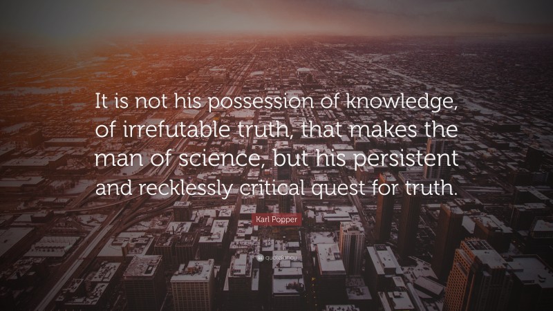 Karl Popper Quote: “It is not his possession of knowledge, of irrefutable truth, that makes the man of science, but his persistent and recklessly critical quest for truth.”