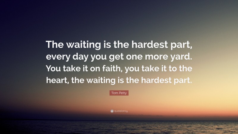 Tom Petty Quote: “The waiting is the hardest part, every day you get one more yard. You take it on faith, you take it to the heart, the waiting is the hardest part.”