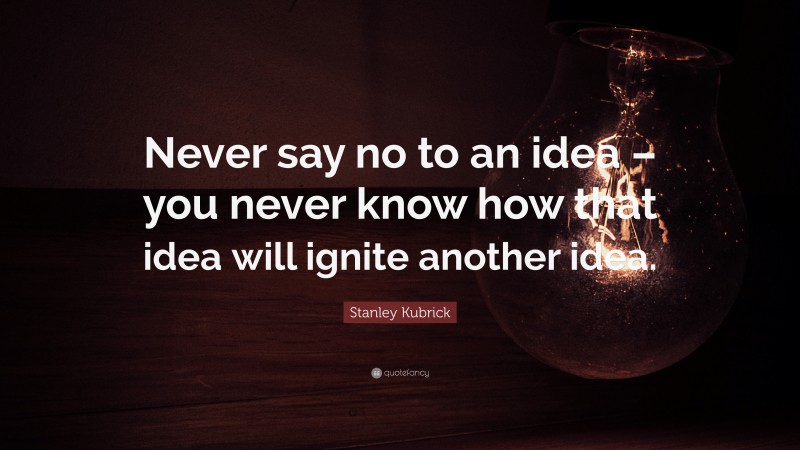 Stanley Kubrick Quote: “Never say no to an idea – you never know how that idea will ignite another idea.”