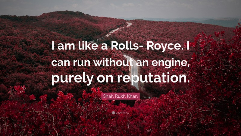 Shah Rukh Khan Quote: “I am like a Rolls- Royce. I can run without an engine, purely on reputation.”