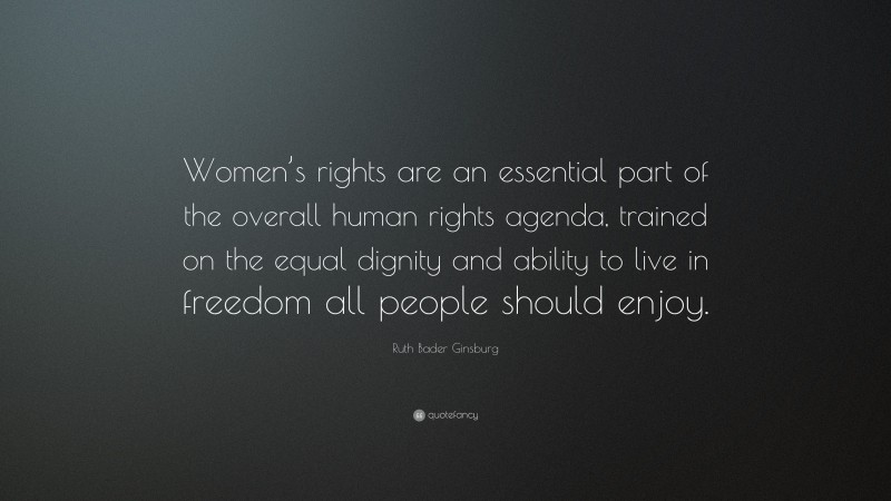 Ruth Bader Ginsburg Quote: “Women’s rights are an essential part of the overall human rights agenda, trained on the equal dignity and ability to live in freedom all people should enjoy.”