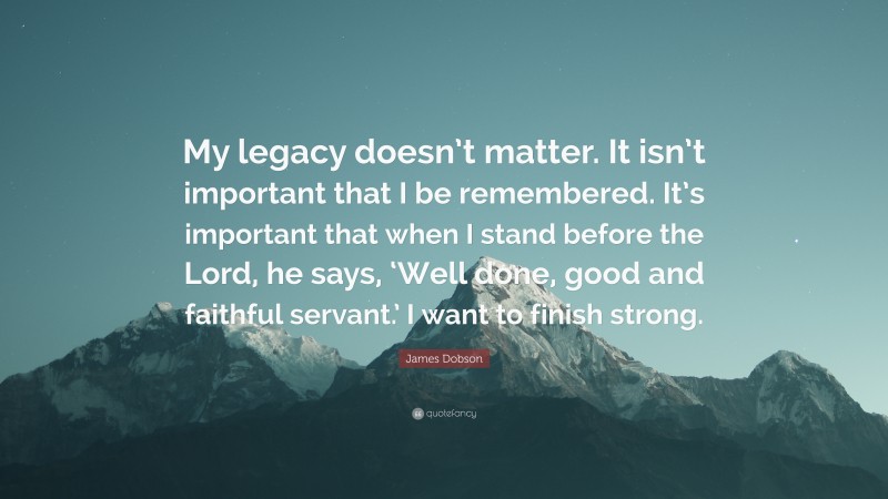 James Dobson Quote: “My legacy doesn’t matter. It isn’t important that I be remembered. It’s important that when I stand before the Lord, he says, ‘Well done, good and faithful servant.’ I want to finish strong.”
