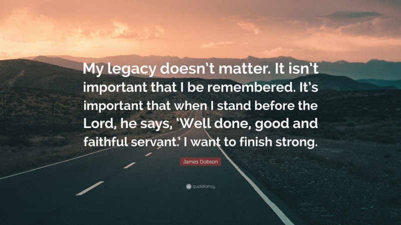 James Dobson Quote: “My legacy doesn’t matter. It isn’t important that I be remembered. It’s important that when I stand before the Lord, he says, ‘Well done, good and faithful servant.’ I want to finish strong.”