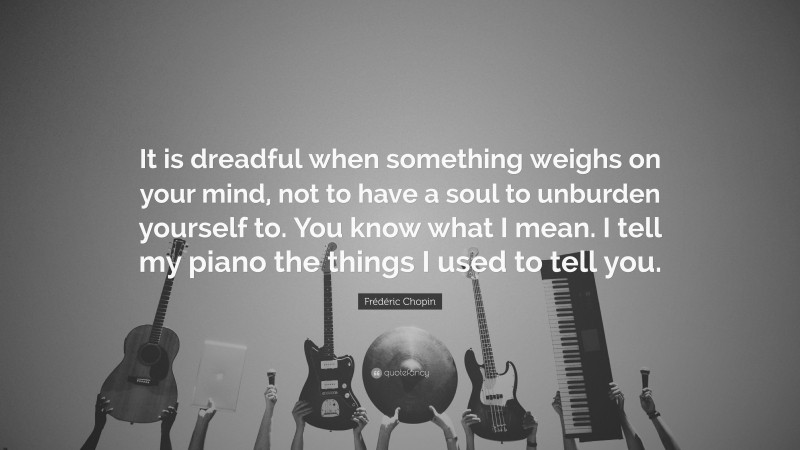 Frédéric Chopin Quote: “It is dreadful when something weighs on your mind, not to have a soul to unburden yourself to. You know what I mean. I tell my piano the things I used to tell you.”
