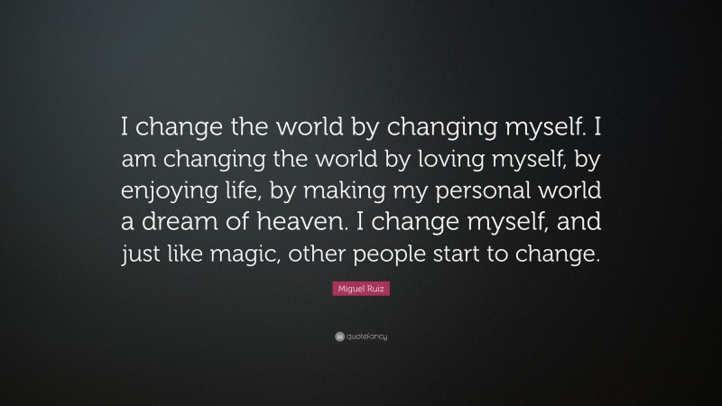 Miguel Ruiz Quote: “I change the world by changing myself. I am changing the world by loving myself, by enjoying life, by making my personal world a dream of heaven. I change myself, and just like magic, other people start to change.”