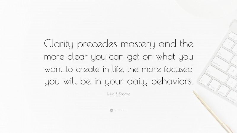 Robin S. Sharma Quote: “Clarity precedes mastery and the more clear you can get on what you want to create in life, the more focused you will be in your daily behaviors.”