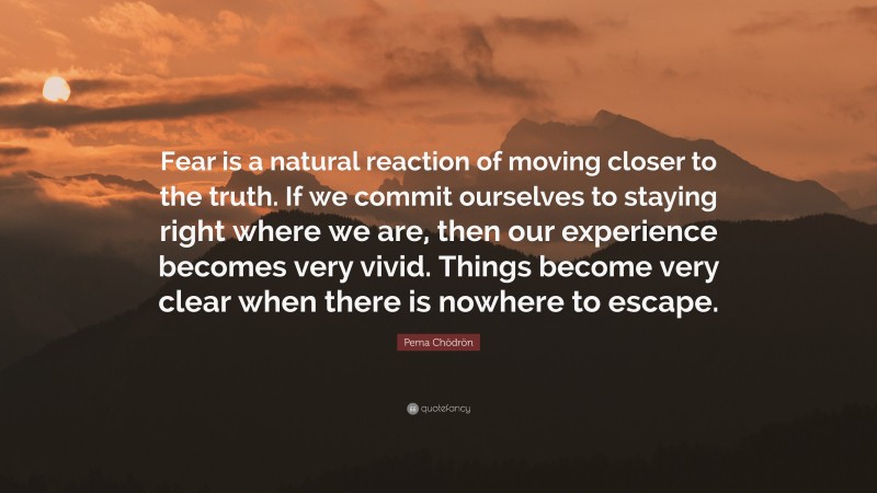 Pema Chödrön Quote: “Fear is a natural reaction of moving closer to the truth. If we commit ourselves to staying right where we are, then our experience becomes very vivid. Things become very clear when there is nowhere to escape.”