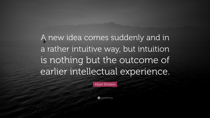 Albert Einstein Quote: “A new idea comes suddenly and in a rather intuitive way, but intuition is nothing but the outcome of earlier intellectual experience.”