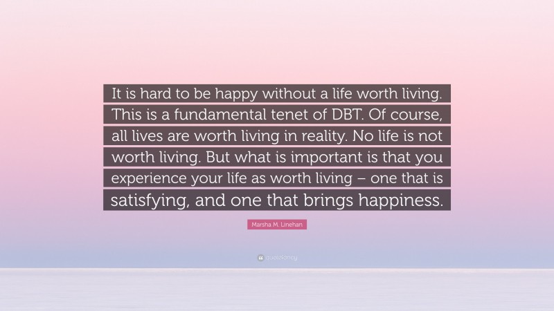 Marsha M. Linehan Quote: “It is hard to be happy without a life worth living. This is a fundamental tenet of DBT. Of course, all lives are worth living in reality. No life is not worth living. But what is important is that you experience your life as worth living – one that is satisfying, and one that brings happiness.”