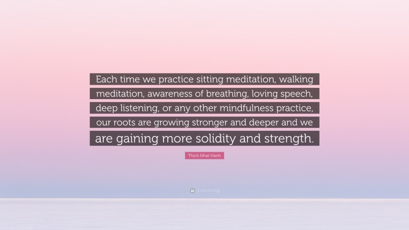 Thich Nhat Hanh Quote: “Each time we practice sitting meditation, walking meditation, awareness of breathing, loving speech, deep listening, or any other mindfulness practice, our roots are growing stronger and deeper and we are gaining more solidity and strength.”
