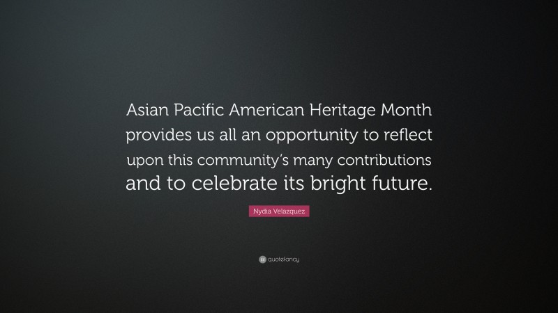 Nydia Velazquez Quote: “Asian Pacific American Heritage Month provides us all an opportunity to reflect upon this community’s many contributions and to celebrate its bright future.”