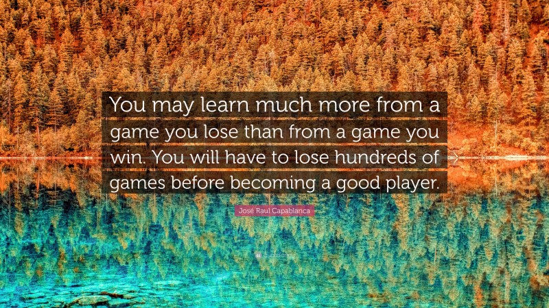 José Raul Capablanca Quote: “You may learn much more from a game you lose than from a game you win. You will have to lose hundreds of games before becoming a good player.”