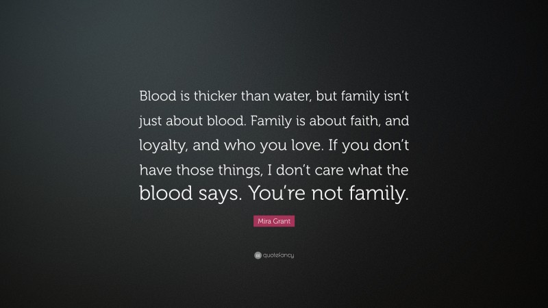 Mira Grant Quote: “Blood is thicker than water, but family isn’t just about blood. Family is about faith, and loyalty, and who you love. If you don’t have those things, I don’t care what the blood says. You’re not family.”