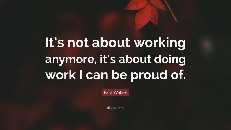 Paul Walker Quote: “It’s not about working anymore, it’s about doing work I can be proud of.”