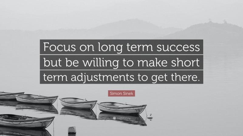 Simon Sinek Quote: “Focus on long term success but be willing to make short term adjustments to get there.”