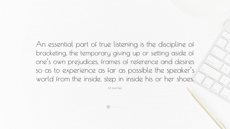 M. Scott Peck Quote: “An essential part of true listening is the discipline of bracketing, the temporary giving up or setting aside of one’s own prejudices, frames of reference and desires so as to experience as far as possible the speaker’s world from the inside, step in inside his or her shoes.”