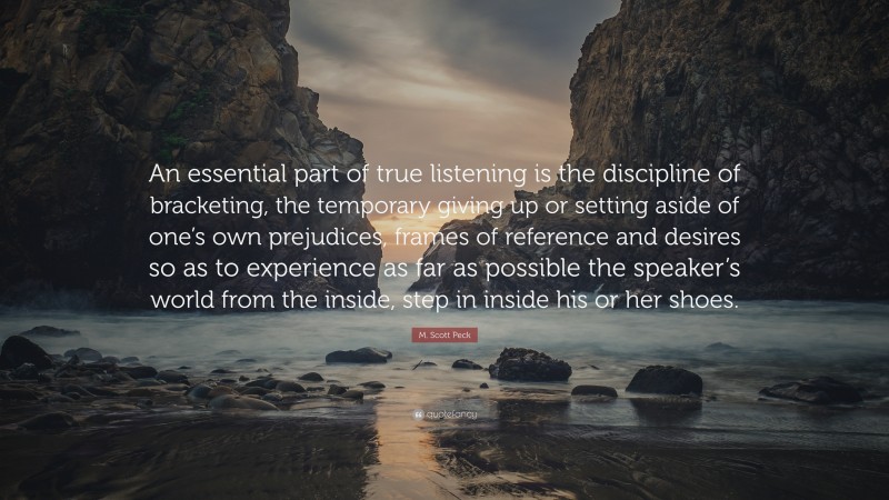 M. Scott Peck Quote: “An essential part of true listening is the discipline of bracketing, the temporary giving up or setting aside of one’s own prejudices, frames of reference and desires so as to experience as far as possible the speaker’s world from the inside, step in inside his or her shoes.”