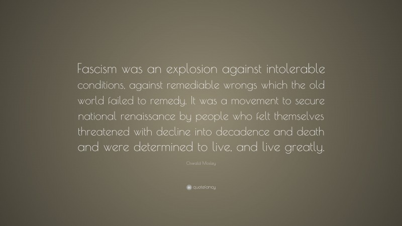 Oswald Mosley Quote: “Fascism was an explosion against intolerable conditions, against remediable wrongs which the old world failed to remedy. It was a movement to secure national renaissance by people who felt themselves threatened with decline into decadence and death and were determined to live, and live greatly.”