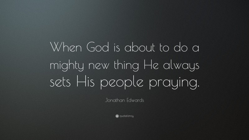 Jonathan Edwards Quote: “When God is about to do a mighty new thing He always sets His people praying.”