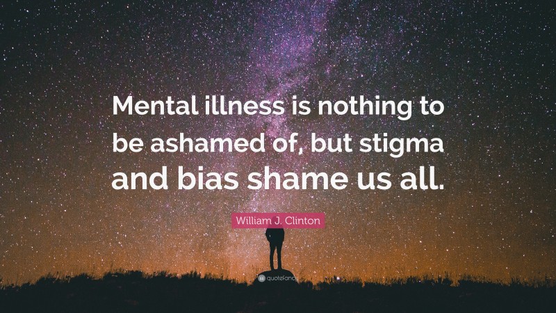 William J. Clinton Quote: “Mental illness is nothing to be ashamed of, but stigma and bias shame us all.”