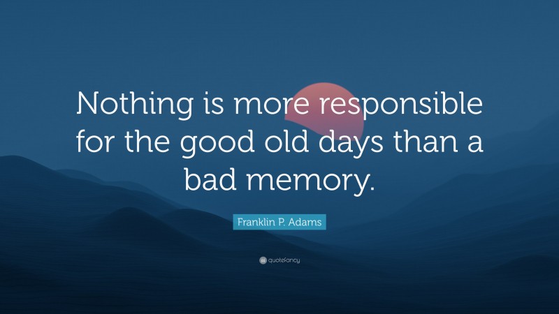 Franklin P. Adams Quote: “Nothing is more responsible for the good old days than a bad memory.”