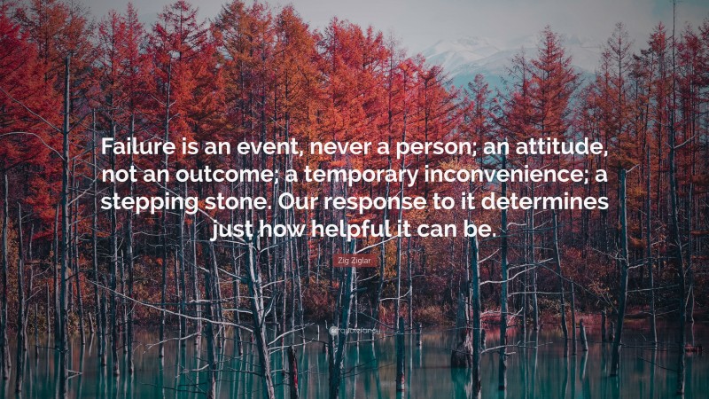 Zig Ziglar Quote: “Failure is an event, never a person; an attitude, not an outcome; a temporary inconvenience; a stepping stone. Our response to it determines just how helpful it can be.”