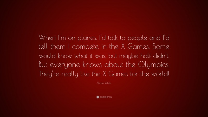 Shaun White Quote: “When I’m on planes, I’d talk to people and I’d tell them I compete in the X Games. Some would know what it was, but maybe half didn’t. But everyone knows about the Olympics. They’re really like the X Games for the world!”