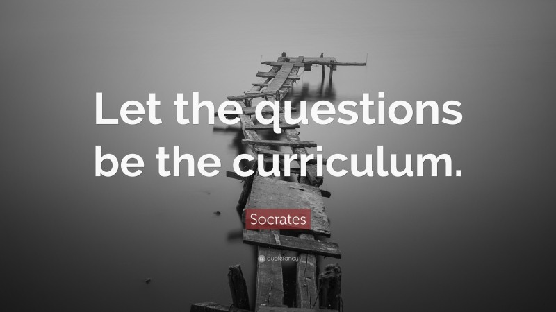 Socrates Quote: “Let the questions be the curriculum.”