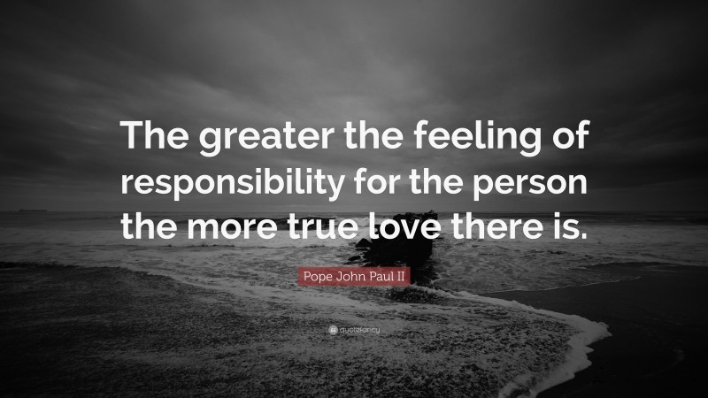 Pope John Paul II Quote: “The greater the feeling of responsibility for the person the more true love there is.”