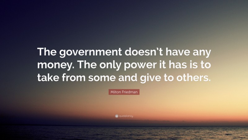 Milton Friedman Quote: “The government doesn’t have any money. The only power it has is to take from some and give to others.”