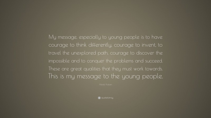Abdul Kalam Quote: “My message, especially to young people is to have courage to think differently, courage to invent, to travel the unexplored path, courage to discover the impossible and to conquer the problems and succeed. These are great qualities that they must work towards. This is my message to the young people.”