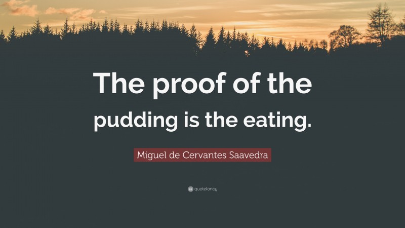 Miguel de Cervantes Saavedra Quote: “The proof of the pudding is the eating.”
