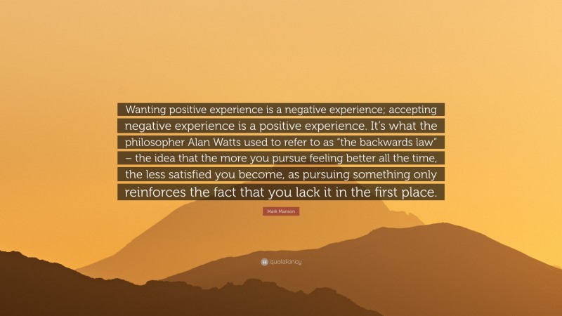 Mark Manson Quote: “Wanting positive experience is a negative experience; accepting negative experience is a positive experience. It’s what the philosopher Alan Watts used to refer to as “the backwards law” – the idea that the more you pursue feeling better all the time, the less satisfied you become, as pursuing something only reinforces the fact that you lack it in the first place.”