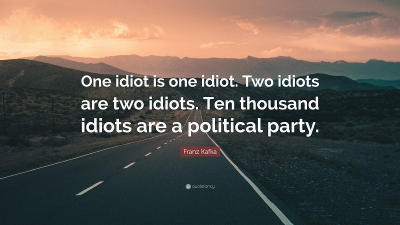 Franz Kafka Quote: “One idiot is one idiot. Two idiots are two idiots. Ten thousand idiots are a political party.”