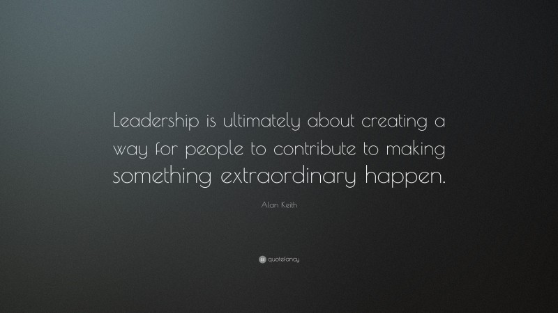 Alan Keith Quote: “Leadership is ultimately about creating a way for people to contribute to making something extraordinary happen.”