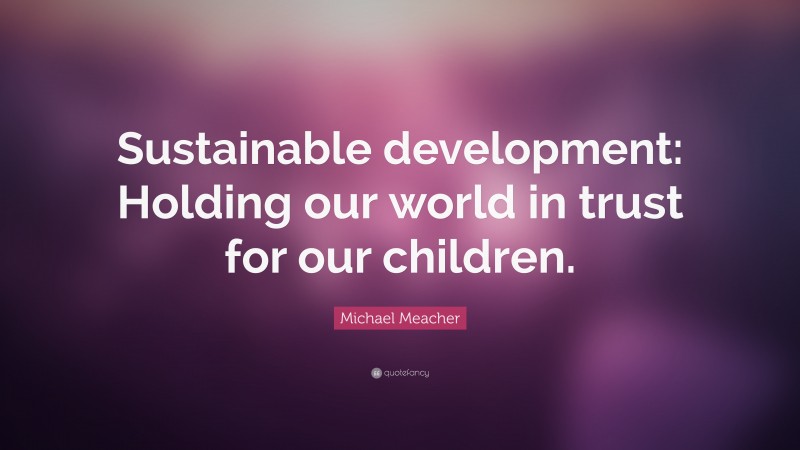 Michael Meacher Quote: “Sustainable development: Holding our world in trust for our children.”