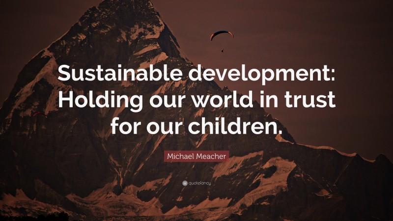 Michael Meacher Quote: “Sustainable development: Holding our world in trust for our children.”