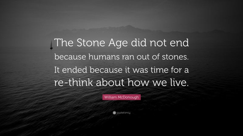 William McDonough Quote: “The Stone Age did not end because humans ran out of stones. It ended because it was time for a re-think about how we live.”