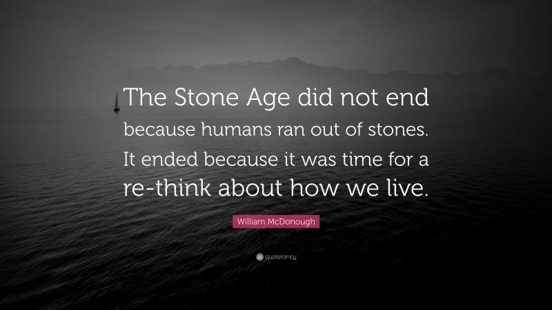 William McDonough Quote: “The Stone Age did not end because humans ran out of stones. It ended because it was time for a re-think about how we live.”