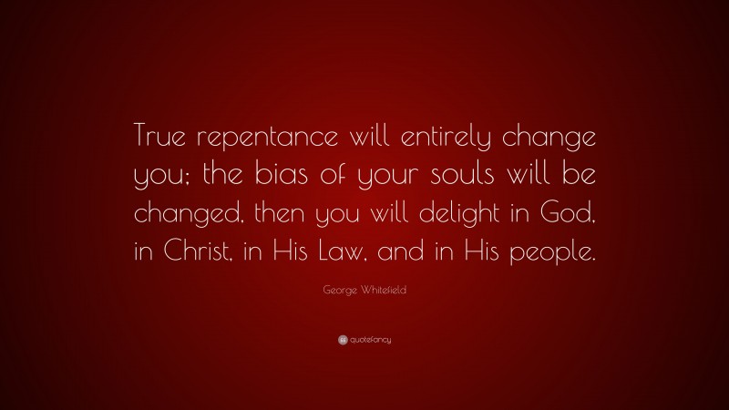 George Whitefield Quote: “True repentance will entirely change you; the bias of your souls will be changed, then you will delight in God, in Christ, in His Law, and in His people.”