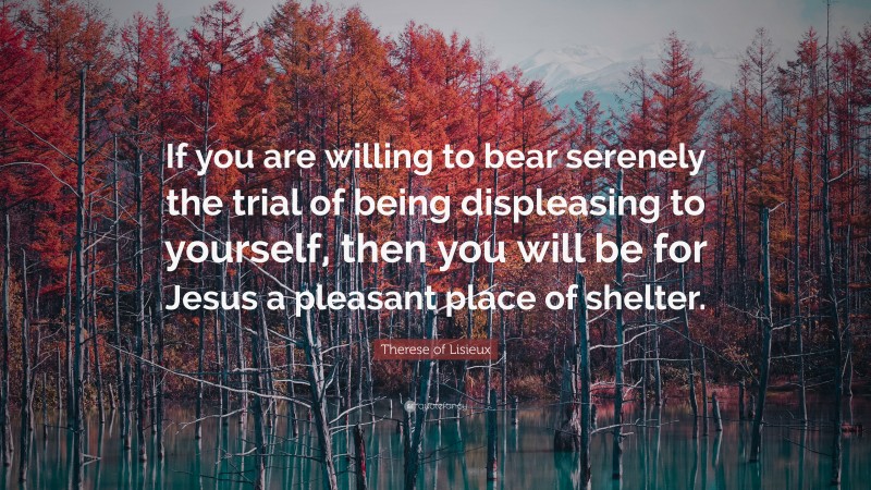 Therese of Lisieux Quote: “If you are willing to bear serenely the trial of being displeasing to yourself, then you will be for Jesus a pleasant place of shelter.”