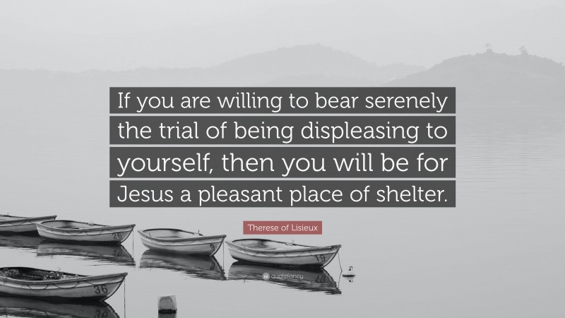 Therese of Lisieux Quote: “If you are willing to bear serenely the trial of being displeasing to yourself, then you will be for Jesus a pleasant place of shelter.”