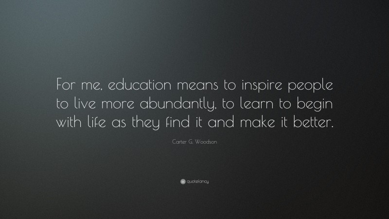 Carter G. Woodson Quote: “For me, education means to inspire people to live more abundantly, to learn to begin with life as they find it and make it better.”
