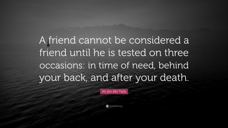 Ali ibn Abi Talib Quote: “A friend cannot be considered a friend until he is tested on three occasions: in time of need, behind your back, and after your death.”