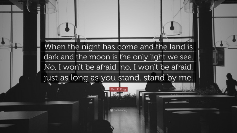 Ben E. King Quote: “When the night has come and the land is dark and the moon is the only light we see. No, I won’t be afraid, no, I won’t be afraid, just as long as you stand, stand by me.”